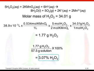 5H2O2(aq) + 2KMnO4(aq) + 6H+(aq) 
                8H2O(l) + 5O2(g) + 2K+(aq) + 2Mn2+(aq)
                             Molar mass of H2O2 = 34.01 g
              0.534 mol KMnO4
                    3            5 mol H2 O 2   34.01g H2 O 2
38.9 x 10 L x                 x               x
                     1L         2 mol KMnO4      1 mol H2 O 2

                                                   = 1.77 g H2O2

                                             1.77 g H2O 2
                                                            X 100%
                                            57.5 g solution

                                                   = 3.07% H2O2

 Copyright © Houghton Mifflin Company. All rights reserved.          4 | 59
 