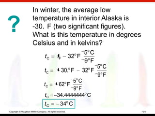 In winter, the average low
                        temperature in interior Alaska is
?                       -30. F (two significant figures).
                        What is this temperature in degrees
                        Celsius and in kelvins?
                                                                  5ο C
                                    tC           tF          32ο F ο
                                                                   9 F
                                                             ο     ο 5ο C
                                    tC               30. F       32 F ο
                                                                      9 F
                                                       5ο C
                                   tC             62ο F ο
                                                        9 F
                                    tC           34.4444444ο C
                                    tC              34ο C
Copyright © Houghton Mifflin Company. All rights reserved.                  1|6
 