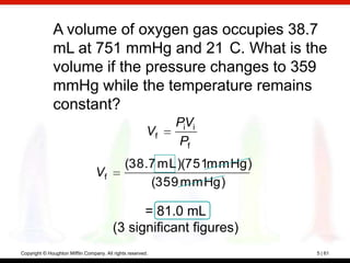 A volume of oxygen gas occupies 38.7
              mL at 751 mmHg and 21 C. What is the
              volume if the pressure changes to 359
              mmHg while the temperature remains
              constant?
                                                              PiVi
                                                         Vf
                                                               Pf
                                               (38.7 mL)(751mmHg)
                                  Vf
                                                   (359 mmHg)

                                                = 81.0 mL
                                          (3 significant figures)
Copyright © Houghton Mifflin Company. All rights reserved.           5 | 61
 