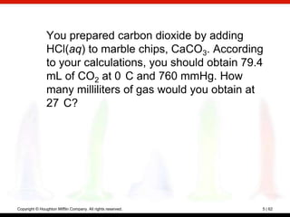 You prepared carbon dioxide by adding
                HCl(aq) to marble chips, CaCO3. According
                to your calculations, you should obtain 79.4
                mL of CO2 at 0 C and 760 mmHg. How
                many milliliters of gas would you obtain at
                27 C?




Copyright © Houghton Mifflin Company. All rights reserved.   5 | 62
 