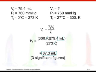 Vi = 79.4 mL                                           Vf = ?
        Pi = 760 mmHg                                          Pf = 760 mmHg
        Ti = 0°C = 273 K                                       Tf = 27°C = 300. K

                                                              TfVi
                                                         Vf
                                                               Ti
                                                     (300. K)(79.4 mL)
                                       Vf
                                                         (273 K)

                                               = 87.3 mL
                                         (3 significant figures)

Copyright © Houghton Mifflin Company. All rights reserved.                          5 | 63
 