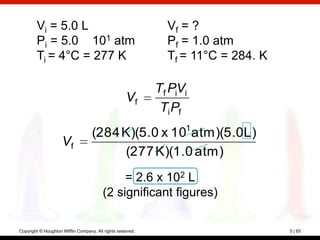 Vi = 5.0 L                                             Vf = ?
        Pi = 5.0 101 atm                                       Pf = 1.0 atm
        Ti = 4°C = 277 K                                       Tf = 11°C = 284. K

                                                             Tf PiVi
                                                     Vf
                                                              Ti Pf
                                    (284 K)(5.0 x 101 atm)(5.0L)
                     Vf
                                         (277 K)(1.0 atm)
                                              = 2.6 x 102 L
                                         (2 significant figures)

Copyright © Houghton Mifflin Company. All rights reserved.                          5 | 65
 