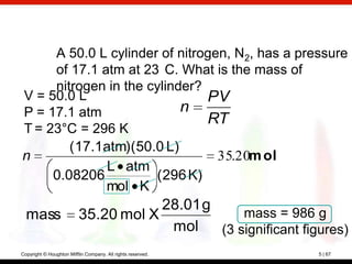 A 50.0 L cylinder of nitrogen, N2, has a pressure
     of 17.1 atm at 23 C. What is the mass of
     nitrogen in the cylinder?
V = 50.0 L                     PV
P = 17.1 atm               n
                               RT
T = 23°C = 296 K
        (17.1atm)(50.0 L)
n                                35.20m ol
              L atm
     0.08206          (296 K)
              mol K
                                      28.01 g
  mass                    35.20 mol X             mass = 986 g
                                       mol    (3 significant figures)
Copyright © Houghton Mifflin Company. All rights reserved.      5 | 67
 