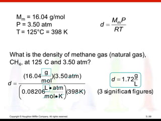 Mm = 16.04 g/mol
                                                                  Mm P
      P = 3.50 atm                                            d
      T = 125°C = 398 K                                           RT


What is the density of methane gas (natural gas),
CH4, at 125 C and 3.50 atm?
                   g
            (16.04   )(3.50 atm)                                            g
                  mol                                              d 1.72
d                                                                           L
                   L atm
            0.08206        (398 K)                           (3 significan figures)
                                                                         t
                   mol K


Copyright © Houghton Mifflin Company. All rights reserved.                      5 | 68
 