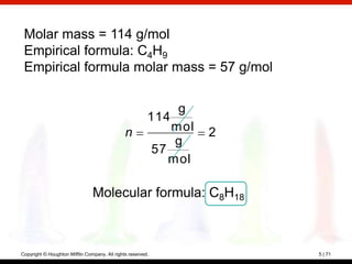 Molar mass = 114 g/mol
 Empirical formula: C4H9
 Empirical formula molar mass = 57 g/mol


                                                              g
                                                         114
                                               n             mol   2
                                                              g
                                                          57
                                                             mol

                                Molecular formula: C8H18



Copyright © Houghton Mifflin Company. All rights reserved.             5 | 71
 