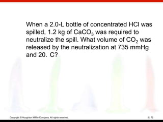 When a 2.0-L bottle of concentrated HCl was
                spilled, 1.2 kg of CaCO3 was required to
                neutralize the spill. What volume of CO2 was
                released by the neutralization at 735 mmHg
                and 20. C?




Copyright © Houghton Mifflin Company. All rights reserved.   5 | 72
 