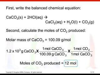 First, write the balanced chemical equation:

CaCO3(s) + 2HCl(aq) 
                    CaCl2(aq) + H2O(l) + CO2(g)

Second, calculate the moles of CO2 produced:

Molar mass of CaCO3 = 100.09 g/mol

                     1 mol CaCO 3
                     3                1 mol CO 2
1.2 x 10 g CaCO 3 X                X
                    100.09 g CaCO 3 1 mol CaCO 3

                      Moles of CO2 produced = 12 mol

Copyright © Houghton Mifflin Company. All rights reserved.   5 | 73
 