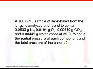 A 100.0-mL sample of air exhaled from the
                lungs is analyzed and found to contain
                0.0830 g N2, 0.0194 g O2, 0.00640 g CO2,
                and 0.00441 g water vapor at 35 C. What is
                the partial pressure of each component and
                the total pressure of the sample?




Copyright © Houghton Mifflin Company. All rights reserved.   5 | 75
 