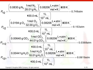 1 mol N2                               L atm
             0.0830 g N2                                           0.08206           308 K
                                       28.01 g N2                              mol K
PN                                                                                            0.749 atm
  2                                                                  1L
                                          100.0 mL
                                                                   10 3 mL
                                         1 mol O 2                              L atm
              0.0194 g O 2                                          0.08206           308 K
                                        32.00 g O 2                             mol K
PO                                                                                             0.153 atm
  2                                                                   1L
                                             100.0 mL
                                                                    10 3 mL
                                                1 mol CO 2                          L atm
               0.00640 g CO 2                                             0.08206         308 K
                                               44.01 g CO 2                         mol K
PCO                                                                                                0.0368atm
      2                                                                   1L
                                                  100.0 mL
                                           10 3 mL
                               1 mol H2 O           L atm
               0.00441 g H2 O               0.08206       308 K
                              18.01 g H2 O          mol K
PH O                                                                                              0.0619atm
  2                                                                       1L
                                                100.0 mL
                                                                     10 3 mL
      Copyright © Houghton Mifflin Company. All rights reserved.                                          5 | 76
 