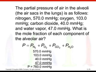 The partial pressure of air in the alveoli
                (the air sacs in the lungs) is as follows:
                nitrogen, 570.0 mmHg; oxygen, 103.0
                mmHg; carbon dioxide, 40.0 mmHg;
                and water vapor, 47.0 mmHg. What is
                the mole fraction of each component of
                the alveolar air?
                           P            PN2                  PO2   PCO 2   PH2O
                                        570.0 mmHg
                                        103.0 mmHg
                                         40.0 mmHg
                                         47.0 mmHg
                                    P = 760.0 mmHg
Copyright © Houghton Mifflin Company. All rights reserved.                        5 | 78
 