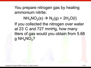 You prepare nitrogen gas by heating
                ammonium nitrite:
                      NH4NO2(s)  N2(g) + 2H2O(l)
                If you collected the nitrogen over water
                at 23 C and 727 mmHg, how many
                liters of gas would you obtain from 5.68
                g NH4NO2?




Copyright © Houghton Mifflin Company. All rights reserved.   5 | 80
 
