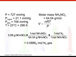P = 727 mmHg                                                Molar mass NH4NO2
 Pvapor = 21.1 mmHg                                             = 64.04 g/mol
 Pgas = 706 mmHg                                                 nRT
 T = 23°C = 296 K
                                                             V
                                                                  P

                        1 mol NH4NO 2     1 mol N2
       5.68 g NH4NO2 X                X
                       64.04 g NH4NO 2 1 mol NH4NO 2

                                         = 0.08869 mol N2 gas


Copyright © Houghton Mifflin Company. All rights reserved.                       5 | 81
 