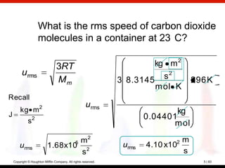 What is the rms speed of carbon dioxide
                     molecules in a container at 23 C?

                                  3RT                                     kg m 2
         u rms                                                              s2
                                  Mm                             3 8.3145             296 K
                                                                          mol K
Recall
                      2                                u rms
        kg m                                                                     kg
J                                                                        0.04401
              s2                                                                mol

                                   5 m2                                         2 m
        urms                1.68x10 2                             urms   4.10 x10
                                     s                                            s
    Copyright © Houghton Mifflin Company. All rights reserved.                          5 | 83
 