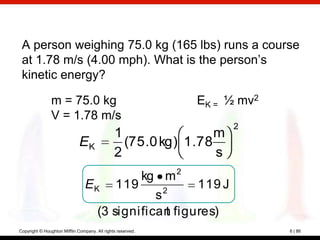 A person weighing 75.0 kg (165 lbs) runs a course
 at 1.78 m/s (4.00 mph). What is the person’s
 kinetic energy?

                m = 75.0 kg                                  EK = ½ mv2
                V = 1.78 m/s
                                                                    2
                                               1                m
                              EK                 (75.0 kg) 1.78
                                               2                s
                                           kg m 2
                                E K 119         2
                                                     119 J
                                              s
                                   (3 significan figures)
                                                 t
Copyright © Houghton Mifflin Company. All rights reserved.                6 | 86
 
