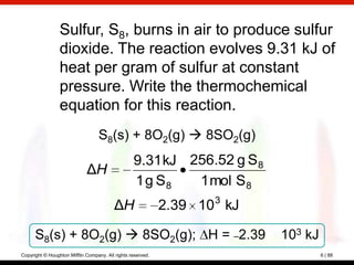 Sulfur, S8, burns in air to produce sulfur
                 dioxide. The reaction evolves 9.31 kJ of
                 heat per gram of sulfur at constant
                 pressure. Write the thermochemical
                 equation for this reaction.
                                  S8(s) + 8O2(g)  8SO2(g)
                                                  9.31 kJ 256.52 g S 8
                             ΔH
                                                  1 g S8   1 mol S 8
                                          ΔH                 2.39 10 3 kJ

      S8(s) + 8O2(g)  8SO2(g); H = –2.39                                   103 kJ
Copyright © Houghton Mifflin Company. All rights reserved.                           6 | 88
 