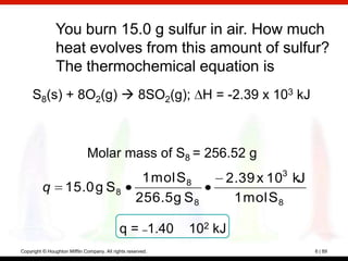 You burn 15.0 g sulfur in air. How much
                heat evolves from this amount of sulfur?
                The thermochemical equation is
     S8(s) + 8O2(g)  8SO2(g); H = -2.39 x 103 kJ



                              Molar mass of S8 = 256.52 g
                                                     1 mol S 8    2.39 x 103 kJ
         q          15.0 g S 8
                                                    256.5 g S 8    1 mol S 8

                                             q = –1.40       102 kJ
Copyright © Houghton Mifflin Company. All rights reserved.                        6 | 89
 