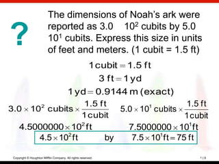 The dimensions of Noah’s ark were
                          reported as 3.0 102 cubits by 5.0
?                         101 cubits. Express this size in units
                          of feet and meters. (1 cubit = 1.5 ft)
                                            1 cubit 1.5 f t
                                               3 f t 1 yd
                                        1 yd 0.9144 m (exact)
                  1.5 f t
                     2            1       1.5 ft
3.0 10 cubits              5.0 10 cubits
                  1 cubit                 1 cubit
   4.5000000 102 ft                        1
                             7.5000000 10 ft
       4.5 102 ft       by    7.5 101ft 75 ft

 Copyright © Houghton Mifflin Company. All rights reserved.     1|9
 