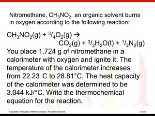 Nitromethane, CH3NO2, an organic solvent burns
in oxygen according to the following reaction:

CH3NO2(g) + 3/4O2(g) 
                  CO2(g) + 3/2H2O(l) + 1/2N2(g)
You place 1.724 g of nitromethane in a
calorimeter with oxygen and ignite it. The
temperature of the calorimeter increases
from 22.23 C to 28.81°C. The heat capacity
of the calorimeter was determined to be
3.044 kJ/°C. Write the thermochemical
equation for the reaction.
Copyright © Houghton Mifflin Company. All rights reserved.   6 | 93
 