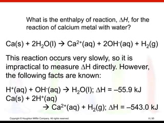 What is the enthalpy of reaction, H, for the
                 reaction of calcium metal with water?

Ca(s) + 2H2O(l)  Ca2+(aq) + 2OH-(aq) + H2(g)
This reaction occurs very slowly, so it is
impractical to measure H directly. However,
the following facts are known:
H+(aq) + OH-(aq)  H2O(l); H = –55.9 kJ
Ca(s) + 2H+(aq)
           Ca2+(aq) + H2(g); H = –543.0 kJ
 Copyright © Houghton Mifflin Company. All rights reserved.   6 | 95
 
