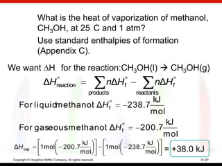 What is the heat of vaporization of methanol,
                  CH3OH, at 25 C and 1 atm?
                  Use standard enthalpies of formation
                  (Appendix C).
We want H for the reaction:CH3OH(l)  CH3OH(g)
                      ΔHreaction                              nΔH f            nΔH f
                                                       products         reactants
                                                                            kJ
     For liquidmethanol: ΔH f                                         238.7
                                                                           mol
                                                                               kJ
     For gaseous methanol: ΔH f                                          200.7
                                                                              mol
                                           kJ                               kJ
 ΔH vap             1mol             200.7                    1mol    238.7         = +38.0 kJ
                                          mol                              mol
 Copyright © Houghton Mifflin Company. All rights reserved.                                  6 | 97
 