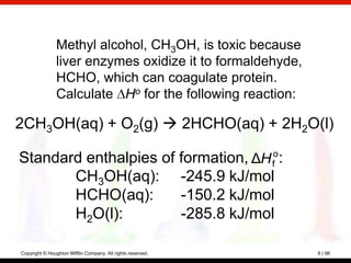 Methyl alcohol, CH3OH, is toxic because
                liver enzymes oxidize it to formaldehyde,
                HCHO, which can coagulate protein.
                Calculate Ho for the following reaction:

2CH3OH(aq) + O2(g)  2HCHO(aq) + 2H2O(l)

Standard enthalpies of formation, ΔH fo:
       CH3OH(aq): -245.9 kJ/mol
       HCHO(aq):       -150.2 kJ/mol
       H2O(l):         -285.8 kJ/mol

Copyright © Houghton Mifflin Company. All rights reserved.   6 | 98
 