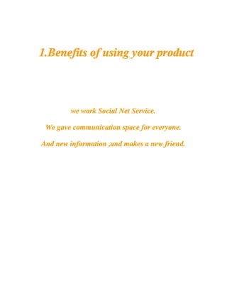 1.Benefits of using your product



         we work Social Net Service.

 We gave communication space for everyone.

And new information ,and makes a new friend.
 