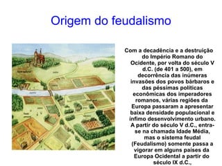 Origem do feudalismo Com a decadência e a destruição do  Império Romano  do Ocidente, por volta do  século V  d.C. (de  401  a  500 ), em decorrência das inúmeras invasões dos povos bárbaros e das péssimas políticas econômicas dos imperadores romanos, várias regiões da  Europa  passaram a apresentar baixa densidade populacional e ínfimo desenvolvimento urbano. A partir do século V d.C., entra-se na chamada Idade Média, mas o sistema feudal (Feudalismo) somente passa a vigorar em alguns países da  Europa Ocidental  a partir do  século IX  d.C., aproximadamente. 