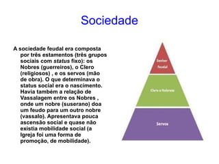 Sociedade A sociedade feudal era composta por três  estamentos  (três grupos sociais com  status  fixo): os Nobres (guerreiros), o Clero (religiosos) , e os servos (mão de obra). O que determinava o status social era o nascimento. Havia também a relação de Vassalagem entre os Nobres , onde um nobre (suserano) doa um feudo para um outro nobre (vassalo). Apresentava pouca ascensão social e quase não existia mobilidade social (a Igreja foi uma forma de promoção, de mobilidade). 