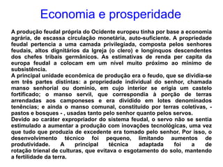 Economia e prosperidade A produção feudal própria do Ocidente europeu tinha por base a economia agrária, de escassa circulação monetária, auto-suficiente. A propriedade feudal pertencia a uma camada privilegiada, composta pelos senhores feudais, altos dignitários da Igreja (o clero) e longínquos descendentes dos chefes tribais germânicos. As estimativas de renda per capita da europa feudal a colocam em um nível muito próximo ao minímo de subsistência. A principal unidade econômica de produção era o feudo, que se dividia-se em três partes distintas: a propriedade individual do senhor, chamada manso senhorial ou domínio, em cujo interior se erigia um castelo fortificado; o manso servil, que correspondia à porção de terras arrendadas aos camponeses e era dividido em lotes denominados tenências; e ainda o manso comunal, constituído por terras coletivas, - pastos e bosques - , usadas tanto pelo senhor quanto pelos servos. Devido ao caráter expropriador do sistema feudal, o servo não se sentia estimulado a aumentar a produção com inovações tecnológicas, uma vez que tudo que produzia de excedente era tomado pelo senhor. Por isso, o desenvolvimento técnico foi pequeno, limitando aumentos de produtividade. A principal técnica adaptada foi a de  rotação trienal de culturas , que evitava o esgotamento do solo, mantendo a fertilidade da terra. 