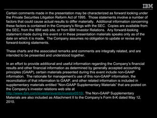 Certain comments made in the presentation may be characterized as forward looking under
the Private Securities Litigation Reform Act of 1995. Those statements involve a number of
factors that could cause actual results to differ materially. Additional information concerning
these factors is contained in the Company's filings with the SEC. Copies are available from
the SEC, from the IBM web site, or from IBM Investor Relations. Any forward-looking
statement made during this event or in these presentation materials speaks only as of the
date on which it is made. The Company assumes no obligation to update or revise any
forward-looking statements.

These charts and the associated remarks and comments are integrally related, and are
intended to be presented and understood together.

In an effort to provide additional and useful information regarding the Company’s financial
results and other financial information as determined by generally accepted accounting
principles (GAAP), certain materials presented during this event include non-GAAP
information. The rationale for management’s use of this non-GAAP information, the
reconciliation of that information to GAAP, and other related information is included in
supplementary materials entitled “Non-GAAP Supplementary Materials” that are posted on
the Company’s investor relations web site at
http://www.ibm.com/investor/events/investor0510/. The Non-GAAP Supplementary
Materials are also included as Attachment II to the Company’s Form 8-K dated May 12,
2010.
 