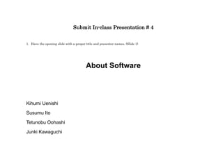 Submit In-class Presentation # 4

1. Have the opening slide with a proper title and presenter names. (Slide 1)




                                        About Software




Kihumi Uenishi

Susumu Ito

Tetunobu Oohashi
Junki Kawaguchi
 