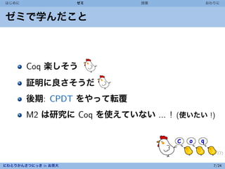 はじめに                 ゼミ    授業          おわりに



ゼミで学んだこと



       Coq 楽しそう
       証明に良さそうだ
       後期: CPDT をやって転覆
       M2 は研究に Coq を使えていない ... ! (使いたい !)




にわとりかんさつにっき in お茶大                       7/24
 