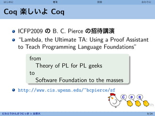 はじめに                 ゼミ              授業              おわりに



Coq 楽しいよ Coq

       ICFP2009 の B. C. Pierce の招待講演
       “Lambda, the Ultimate TA: Using a Proof Assistant
       to Teach Programming Language Foundations”
            from
               Theory of PL for PL geeks
            to
               Software Foundation to the masses
       http://www.cis.upenn.edu/~bcpierce/sf



にわとりかんさつにっき in お茶大                                     9/24
 