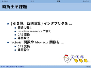 はじめに                  ゼミ               授業   おわりに



時折出る課題


       { 引き算，四則演算 } インタプリタを ...
             普通に書く
             reduction semantics で書く
             CPS 変換
             非関数化
       factorial 関数や ﬁbonacci 関数を ...
             CPS 変換
             非関数化




にわとりかんさつにっき in お茶大                            11/24
 