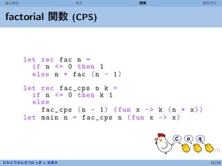 はじめに                 ゼミ              授業              おわりに



factorial 関数 (CPS)


       let rec fac n =
         if n <= 0 then 1
         else n * fac ( n - 1 )
       let rec fac_cps n k =
         if n <= 0 then k 1
         else
           fac_cps ( n - 1 ) ( fun x - > k ( n * x ) )
       let main n = fac_cps n ( fun x - > x )




にわとりかんさつにっき in お茶大                                       12/24
 