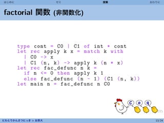 はじめに                 ゼミ             授業               おわりに



factorial 関数 (非関数化)



       type cont = C0 | C1 of int * cont
       let rec apply k x = match k with
         | C0 - > x
         | C1 (n , k ) - > apply k ( n * x )
       let rec fac_defunc n k =
         if n <= 0 then apply k 1
         else fac_defunc ( n - 1 ) ( C1 (n , k ) )
       let main n = fac_defunc n C0




にわとりかんさつにっき in お茶大                                     13/24
 