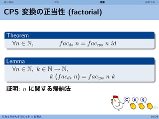 はじめに                 ゼミ               授業        おわりに



CPS 変換の正当性 (factorial)


 Theorem
   ∀n ∈ N,            f acds n = f accps n id

 Lemma
   ∀n ∈ N, k ∈ N → N,
               k (f acds n) = f accps n k
 証明: n に関する帰納法



にわとりかんさつにっき in お茶大                                16/24
 