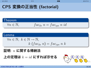 はじめに                 ゼミ               授業        おわりに



CPS 変換の正当性 (factorial)


 Theorem
   ∀n ∈ N,            f acds n = f accps n id

 Lemma
   ∀n ∈ N, k ∈ N → N,
               k (f acds n) = f accps n k
 証明: n に関する帰納法
 上の定理は k = id にすれば示せる

にわとりかんさつにっき in お茶大                                16/24
 