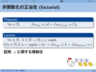 はじめに                  ゼミ                授業             おわりに



非関数化の正当性 (factorial)

 Theorem
   ∀n ∈ N,           f accps n id = f acdef unc n C0

 Lemma
   ∀n ∈ N, k ∈ N → N, c ∈ cont,
 (∀a ∈ N, k a = apply c a) → f accps n k = f acdef unc n c
 証明: n に関する帰納法



にわとりかんさつにっき in お茶大                                       17/24
 