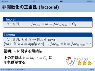 はじめに                  ゼミ                授業             おわりに



非関数化の正当性 (factorial)

 Theorem
   ∀n ∈ N,           f accps n id = f acdef unc n C0

 Lemma
   ∀n ∈ N, k ∈ N → N, c ∈ cont,
 (∀a ∈ N, k a = apply c a) → f accps n k = f acdef unc n c
 証明: n に関する帰納法
 上の定理は k = id，c = C0 に
 すれば示せる
にわとりかんさつにっき in お茶大                                       17/24
 