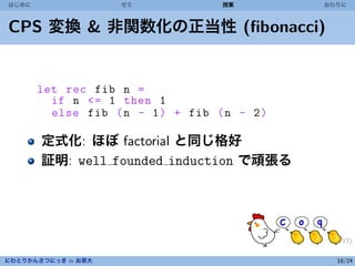はじめに                 ゼミ             授業        おわりに



CPS 変換 & 非関数化の正当性 (ﬁbonacci)


       let rec fib n =
         if n <= 1 then 1
         else fib ( n - 1 ) + fib ( n - 2 )

       定式化: ほぼ factorial と同じ格好
       証明: well founded induction で頑張る




にわとりかんさつにっき in お茶大                              18/24
 