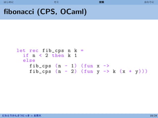 はじめに                 ゼミ              授業               おわりに



ﬁbonacci (CPS, OCaml)




       let rec fib_cps n k =
         if n < 2 then k 1
         else
           fib_cps ( n - 1 ) ( fun x - >
           fib_cps ( n - 2 ) ( fun y - > k ( x + y ) ) )




にわとりかんさつにっき in お茶大                                         19/24
 