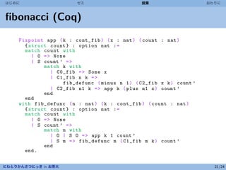 はじめに                     ゼミ                     授業                     おわりに



ﬁbonacci (Coq)
     Fixpoint app ( k : cont_fib ) ( x : nat ) ( count : nat )
       { struct count } : option nat : =
       match count with
          | O = > None
          | S count ’ = >
              match k with
                 | C0_fib = > Some x
                 | C1_fib n k = >
                     fib_defunc ( minus n 1 ) ( C2_fib x k ) count ’
                 | C2_fib n1 k = > app k ( plus n1 x ) count ’
              end
       end
     with fib_defunc ( n : nat ) ( k : cont_fib ) ( count : nat )
       { struct count } : option nat : =
       match count with
          | O = > None
          | S count ’ = >
              match n with
                 | O | S O = > app k 1 count ’
                 | S m = > fib_defunc m ( C1_fib m k ) count ’
              end
       end .


にわとりかんさつにっき in お茶大                                                       21/24
 