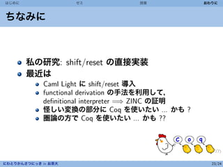 はじめに                 ゼミ            授業              おわりに



ちなみに



       私の研究: shift/reset の直接実装
       最近は
             Caml Light に shift/reset 導入
             functional derivation の手法を利用して，
             deﬁnitional interpreter =⇒ ZINC の証明
             怪しい変換の部分に Coq を使いたい ... かも ?
             圏論の方で Coq を使いたい ... かも ??




にわとりかんさつにっき in お茶大                                   23/24
 