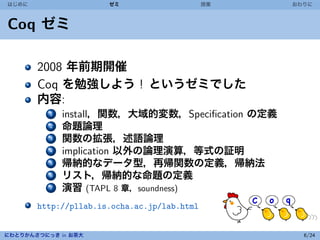 はじめに                  ゼミ                     授業   おわりに



Coq ゼミ

       2008 年前期開催
       Coq を勉強しよう ! というゼミでした
       内容:
          1   install，関数，大域的変数，Speciﬁcation の定義
          2   命題論理
          3   関数の拡張，述語論理
          4   implication 以外の論理演算，等式の証明
          5   帰納的なデータ型，再帰関数の定義，帰納法
          6   リスト，帰納的な命題の定義
          7   演習 (TAPL 8 章，soundness)
       http://pllab.is.ocha.ac.jp/lab.html


にわとりかんさつにっき in お茶大                                  6/24
 