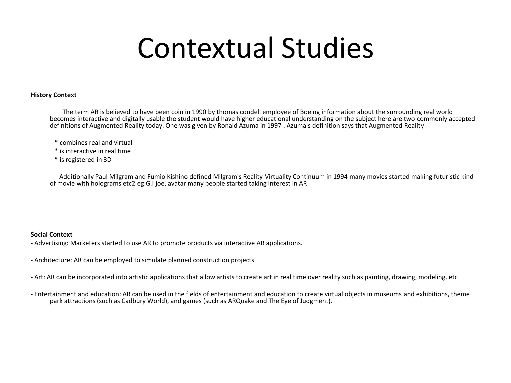 Contextual StudiesHistory Context                    The term AR is believed to have been coin in 1990 by thomascondell employee of Boeing information about the surrounding real world becomes interactive and digitally usable the student would have higher educational understanding on the subject here are two commonly accepted definitions of Augmented Reality today. One was given by Ronald Azuma in 1997 . Azuma's definition says that Augmented Reality               * combines real and virtual               * is interactive in real time               * is registered in 3D                  Additionally Paul Milgram and Fumio Kishino defined Milgram's Reality-Virtuality Continuum in 1994 many movies started making futuristic kind of movie with holograms etc2 eg:G.Ijoe, avatar many people started taking interest in ARSocial Context- Advertising: Marketers started to use AR to promote products via interactive AR applications.- Architecture: AR can be employed to simulate planned construction projects- Art: AR can be incorporated into artistic applications that allow artists to create art in real time over reality such as painting, drawing, modeling, etc- Entertainment and education: AR can be used in the fields of entertainment and education to create virtual objects in museums and exhibitions, theme park attractions (such as Cadbury World), and games (such as ARQuake and The Eye of Judgment).