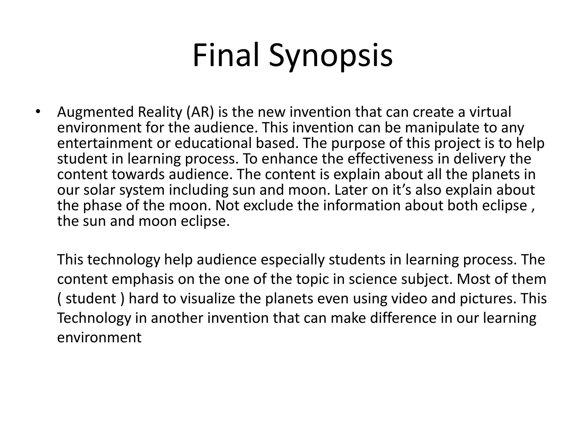 Final SynopsisAugmented Reality (AR) is the new invention that can create a virtual environment for the audience. This invention can be manipulate to any entertainment or educational based. The purpose of this project is to help student in learning process. To enhance the effectiveness in delivery the content towards audience. The content is explain about all the planets in our solar system including sun and moon. Later on it’s also explain about the phase of the moon. Not exclude the information about both eclipse , the sun and moon eclipse.     This technology help audience especially students in learning process. The content emphasis on the one of the topic in science subject. Most of them       ( student ) hard to visualize the planets even using video and pictures. This       Technology in another invention that can make difference in our learning       environment