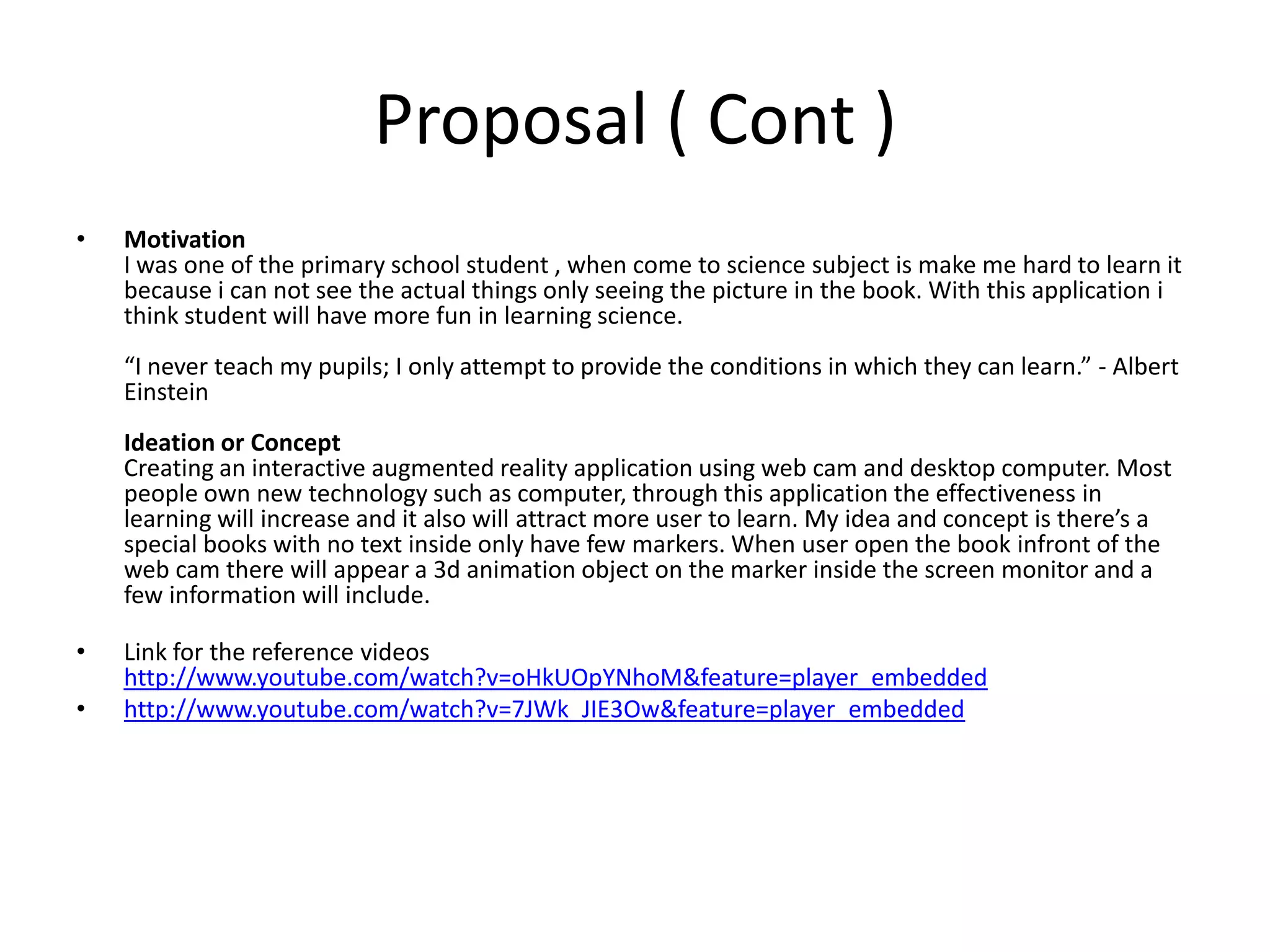 Proposal ( Cont )MotivationI was one of the primary school student , when come to science subject is make me hard to learn it because i can not see the actual things only seeing the picture in the book. With this application i think student will have more fun in learning science.“I never teach my pupils; I only attempt to provide the conditions in which they can learn.” - Albert EinsteinIdeation or ConceptCreating an interactive augmented reality application using web cam and desktop computer. Most people own new technology such as computer, through this application the effectiveness in learning will increase and it also will attract more user to learn. My idea and concept is there’s a special books with no text inside only have few markers. When user open the book infront of the web cam there will appear a 3d animation object on the marker inside the screen monitor and a few information will include.Link for the reference videos http://www.youtube.com/watch?v=oHkUOpYNhoM&feature=player_embeddedhttp://www.youtube.com/watch?v=7JWk_JIE3Ow&feature=player_embedded