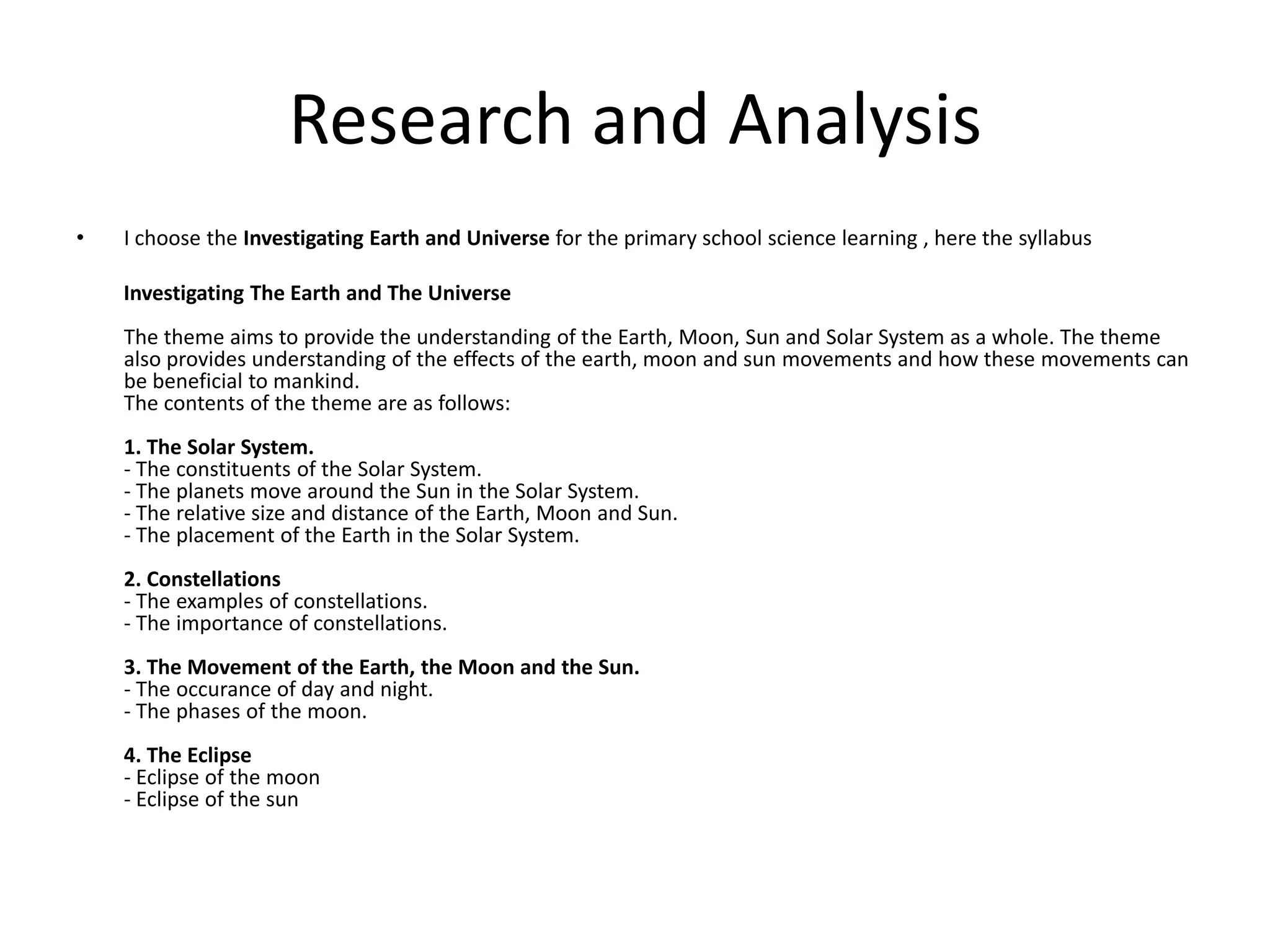 Research and AnalysisI choose the Investigating Earth and Universe for the primary school science learning , here the syllabus         Investigating The Earth and The UniverseThe theme aims to provide the understanding of the Earth, Moon, Sun and Solar System as a whole. The theme also provides understanding of the effects of the earth, moon and sun movements and how these movements can be beneficial to mankind.The contents of the theme are as follows:1. The Solar System.- The constituents of the Solar System.- The planets move around the Sun in the Solar System.- The relative size and distance of the Earth, Moon and Sun.- The placement of the Earth in the Solar System.2. Constellations- The examples of constellations.- The importance of constellations.3. The Movement of the Earth, the Moon and the Sun.- The occurance of day and night.- The phases of the moon.4. The Eclipse- Eclipse of the moon- Eclipse of the sun