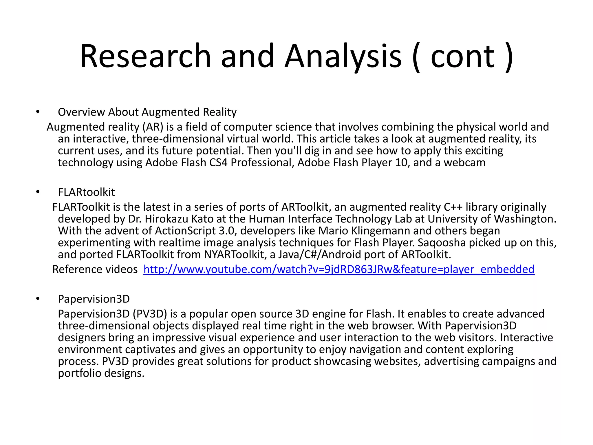 Research and Analysis ( cont )Overview About Augmented Reality    Augmented reality (AR) is a field of computer science that involves combining the physical world and an interactive, three-dimensional virtual world. This article takes a look at augmented reality, its current uses, and its future potential. Then you'll dig in and see how to apply this exciting technology using Adobe Flash CS4 Professional, Adobe Flash Player 10, and a webcamFLARtoolkitFLARToolkit is the latest in a series of ports of ARToolkit, an augmented reality C++ library originally developed by Dr. Hirokazu Kato at the Human Interface Technology Lab at University of Washington. With the advent of ActionScript 3.0, developers like Mario Klingemann and others began experimenting with realtime image analysis techniques for Flash Player. Saqoosha picked up on this, and ported FLARToolkit from NYARToolkit, a Java/C#/Android port of ARToolkit.     Reference videos  http://www.youtube.com/watch?v=9jdRD863JRw&feature=player_embeddedPapervision3D       Papervision3D (PV3D) is a popular open source 3D engine for Flash. It enables to create advanced three-dimensional objects displayed real time right in the web browser. With Papervision3D designers bring an impressive visual experience and user interaction to the web visitors. Interactive environment captivates and gives an opportunity to enjoy navigation and content exploring process. PV3D provides great solutions for product showcasing websites, advertising campaigns and portfolio designs.